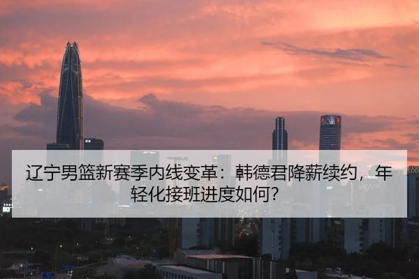 辽宁男篮新赛季内线变革：韩德君降薪续约，年轻化接班进度如何？