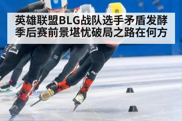 英雄联盟BLG战队选手矛盾发酵季后赛前景堪忧破局之路在何方